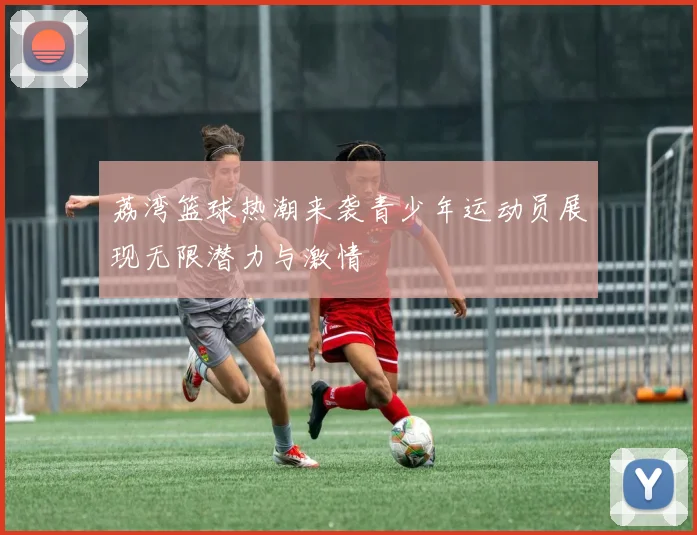 荔湾篮球热潮来袭青少年运动员展现无限潜力与激情