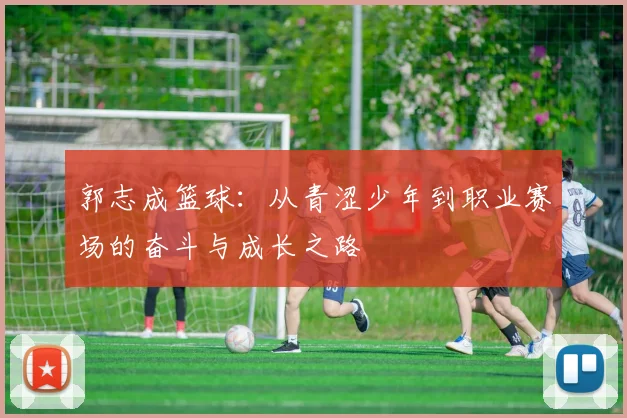 郭志成篮球：从青涩少年到职业赛场的奋斗与成长之路