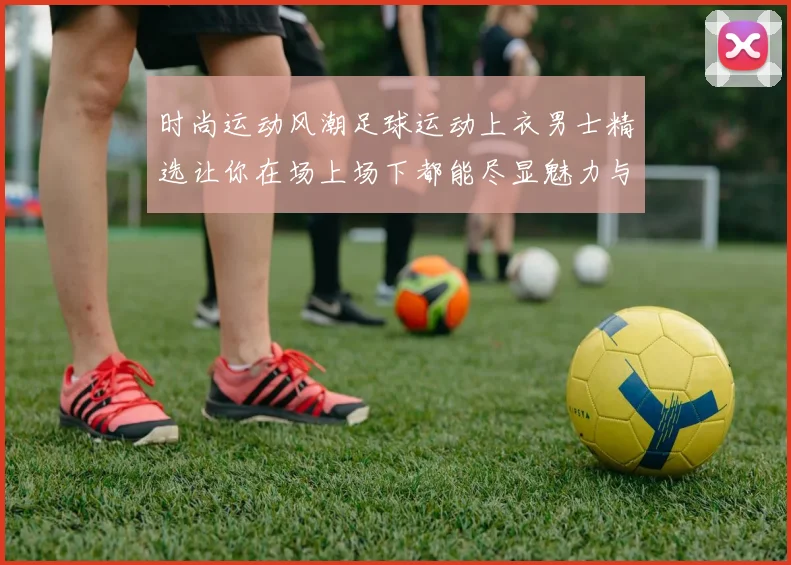 时尚运动风潮足球运动上衣男士精选让你在场上场下都能尽显魅力与活力
